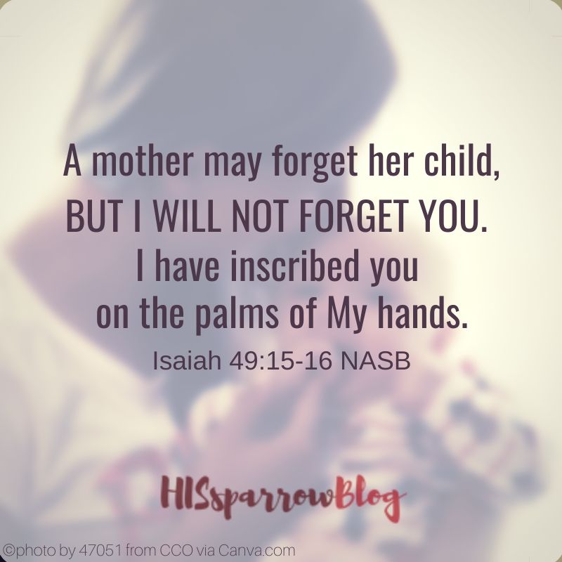 A mother may forget her child, but I will not forget you. Behold, I have inscribed you on the palms of My hands. Isaiah 49:15-16 NASB