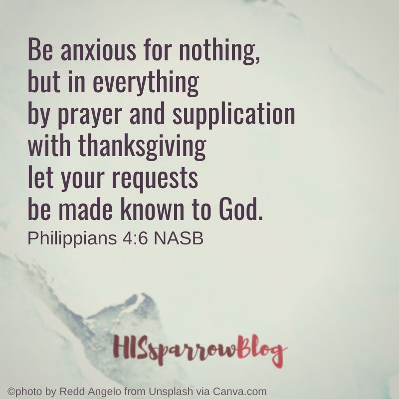 Be anxious for nothing, but in everything by prayer and supplication with thanksgiving let your requests be made known to God. Philippians 4:6 NASB