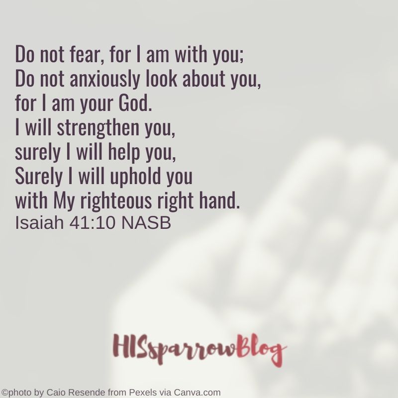 Do not fear, for I am with you; Do not anxiously look about you, for I am your God. I will strengthen you, surely I will help you, Surely I will uphold you with My righteous right hand. Isaiah 41:10 | HISsparrowBlog