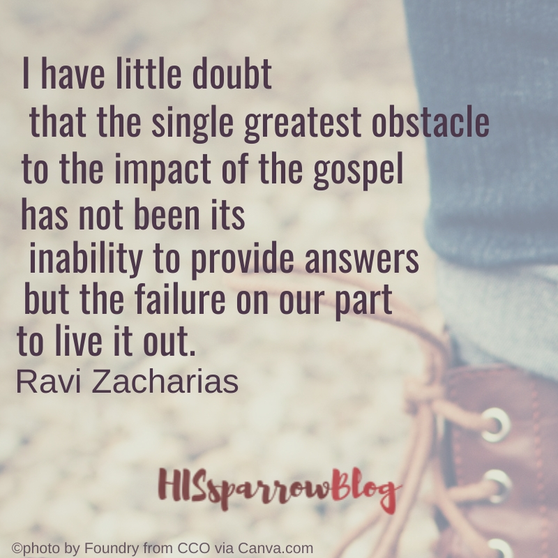 I have little doubt that the single greatest obstacle to the impact of the gospel has not been its inability to provide answers but the failure on our part to live it out. Ravi Zacharias