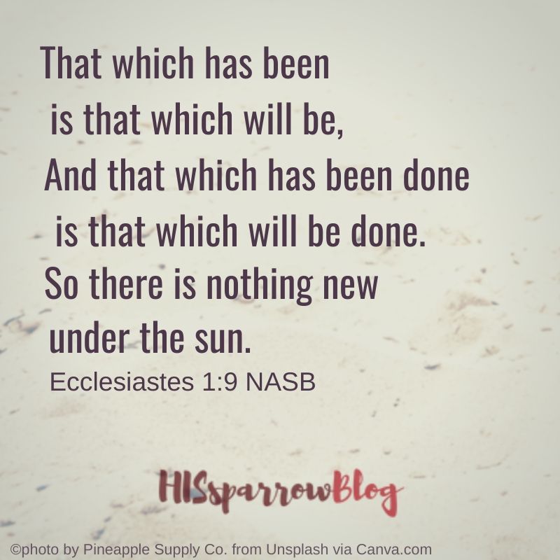 That which has been is that which will be, And that which has been done is that which will be done. So there is nothing new under the sun. Ecclesiastes 1_9 NASB _ HISsparrowBlog
