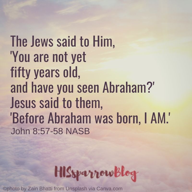 The Jews said to Him, 'You are not yet fifty years old, and have you seen Abraham_' Jesus said to them, 'Before Abraham was born, I AM.' John 8:57-58 NASB