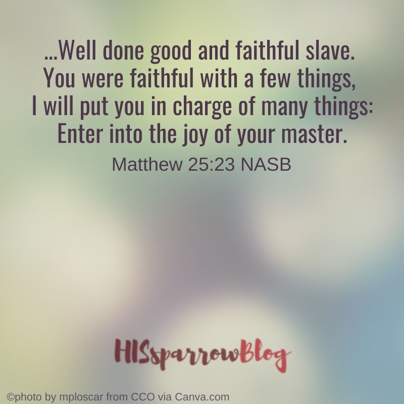 Well done good and faithful slave. You were faithful with a few things, I will put you in charge of many things_ Enter into the joy of your master. Matthew 25:23 NASB