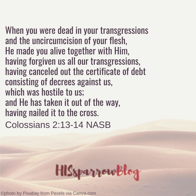 When you were dead in your sins and in the uncircumcision of your flesh, God made you alive with Christ. He forgave us all our sins, having canceled the charge of our legal indebtedness, which stood against us and condemned us; he has taken it away, nailing it to the cross. Colossians 2:13-14 NASB | HISsparrowBlog