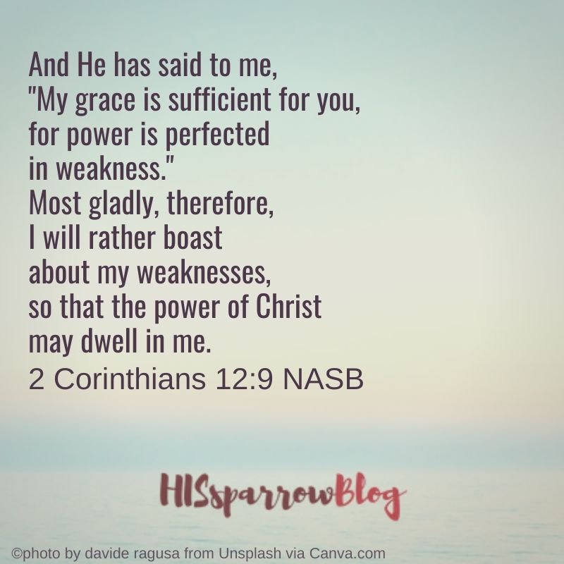 And He has said to me, "My grace is sufficient for you, for power is perfected in weakness." Most gladly, therefore, I will rather boast about my weaknesses, so that the power of Christ may dwell in me. 2 Corinthians 12:9 NASB | HISsparrowBlog