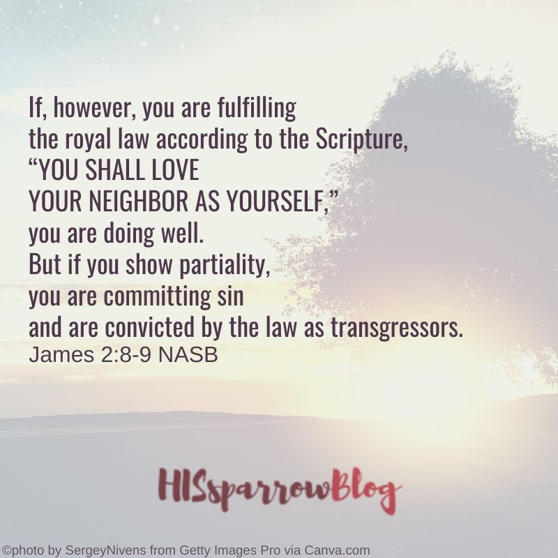 If, however, you are fulfilling the royal law according to the Scripture, “YOU SHALL LOVE YOUR NEIGHBOR AS YOURSELF,” you are doing well. But if you show partiality, you are committing sin and are convicted by the law as transgressors. James 2:8-9 NASB | HISsparrowBlog