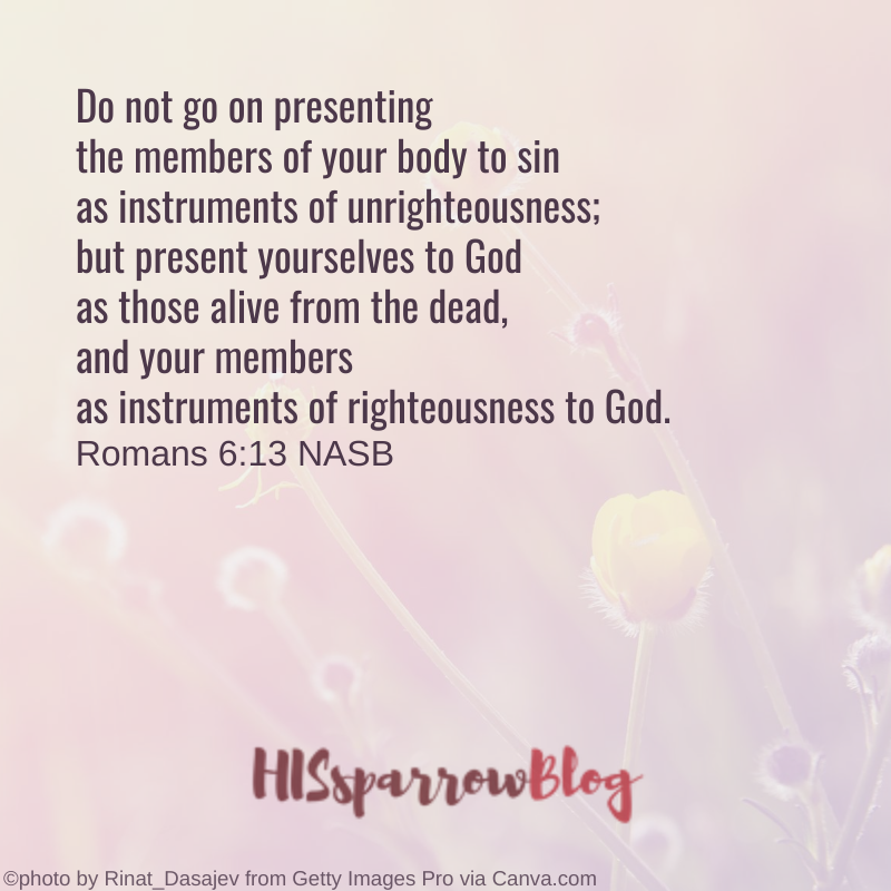 Do not go on presenting the members of your body to sin as instruments of unrighteousness; but present yourselves to God as those alive from the dead, and your members as instruments of righteousness to God. Romans 6:13 NASB | HISsparrowBlog