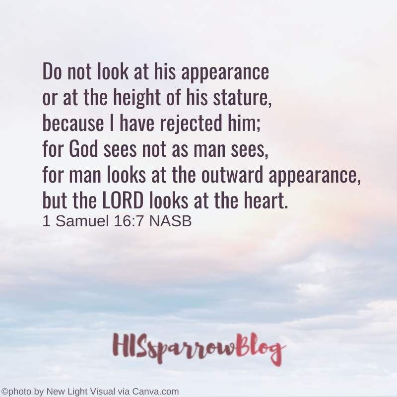 Do not look at his appearance or at the height of his stature, because I have rejected him; for God sees not as man sees, for man looks at the outward appearance, but the LORD looks at the heart. 1 Samuel 16:7 NASB | HISsparrowBlog