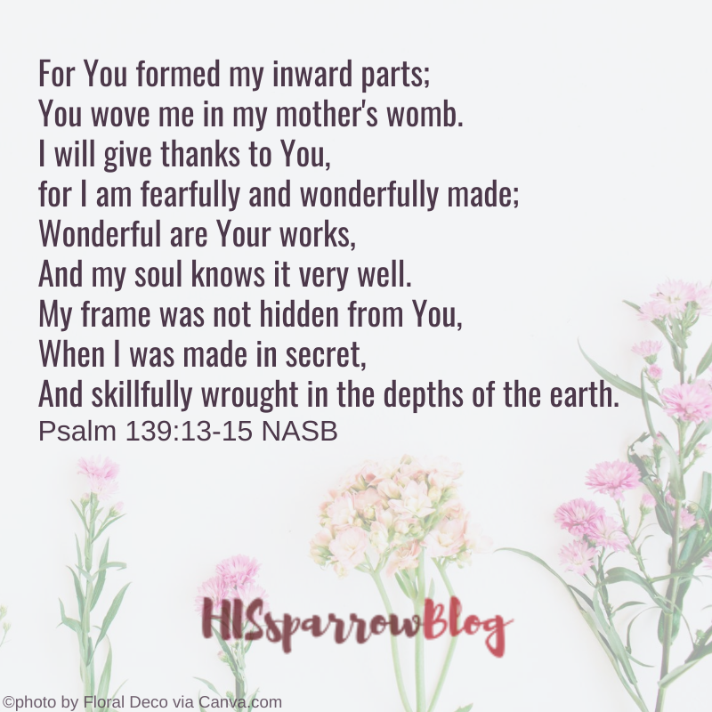 For You formed my inward parts; You wove me in my mother's womb. I will give thanks to You, for I am fearfully and wonderfully made; Wonderful are Your works, And my soul knows it very well. My frame was not hidden from You, When I was made in secret, And skillfully wrought in the depths of the earth. Psalm 139:13-15 NASB | HISsparrowBlog