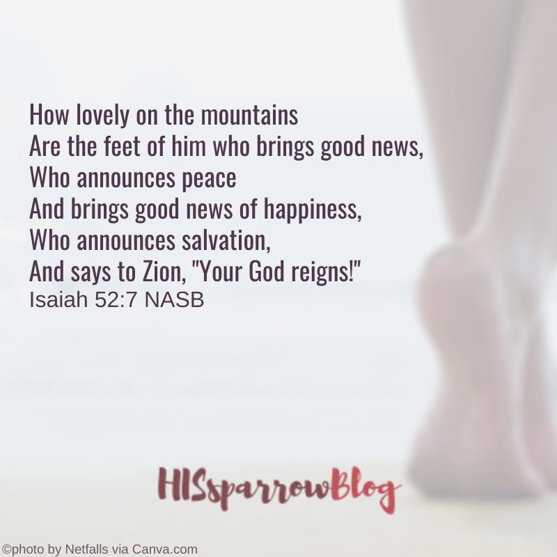 How lovely on the mountains Are the feet of him who brings good news, Who announces peace And brings good news of happiness, Who announces salvation, And says to Zion, "Your God reigns!" Isaiah 52:7 NASB | HISsparrowBlog