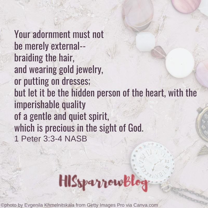 Your adornment must not be merely external-- braiding the hair, and wearing gold jewelry, or putting on dresses; but let it be the hidden person of the heart, with the imperishable quality of a gentle and quiet spirit, which is precious in the sight of God. 1 Peter 3:3-4 NASB | HISsparrowBlog