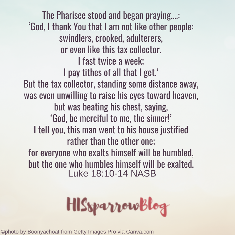 The Pharisee stood and began praying this in regard to himself: ‘God, I thank You that I am not like other people: swindlers, crooked, adulterers, or even like this tax collector. I fast twice a week; I pay tithes of all that I get.’ But the tax collector, standing some distance away, was even unwilling to raise his eyes toward heaven, but was beating his chest, saying, ‘God, be merciful to me, the sinner!’ I tell you, this man went to his house justified rather than the other one; for everyone who exalts himself will be humbled, but the one who humbles himself will be exalted. Luke 18:10-14 NASB