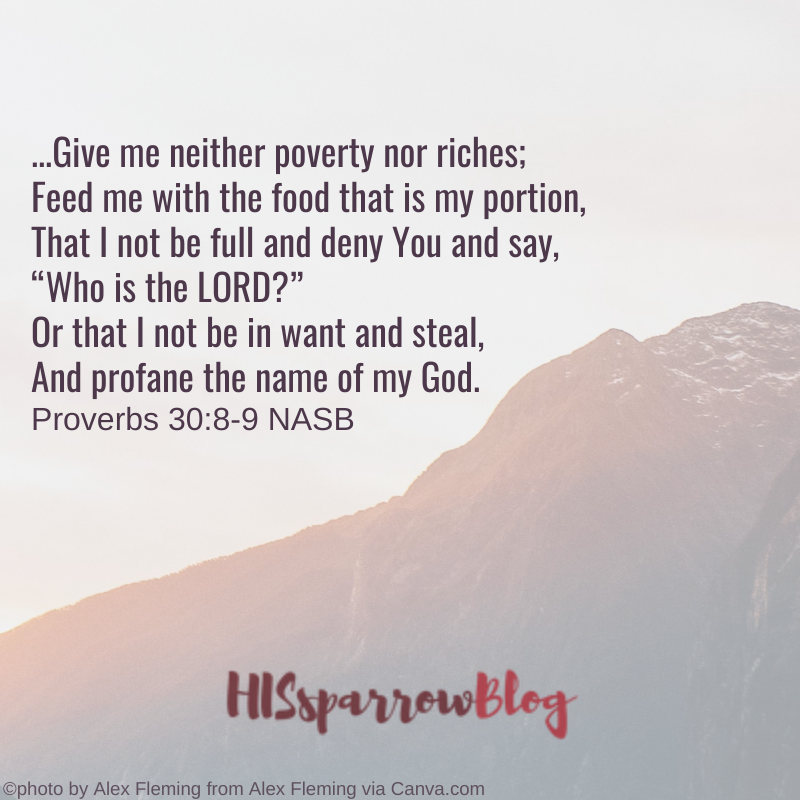 ...Give me neither poverty nor riches; Feed me with the food that is my portion, That I not be full and deny You and say, “Who is the LORD?” Or that I not be in want and steal, And profane the name of my God. Proverbs 30:8-9 NASB | HISsparrowBlog