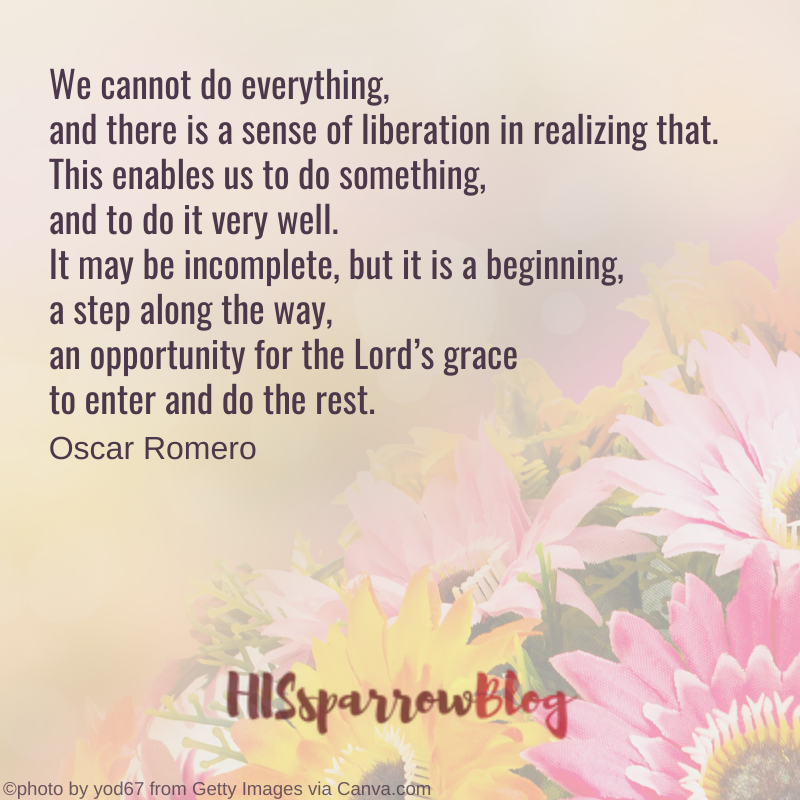 We cannot do everything, and there is a sense of liberation in realizing that. This enables us to do something, and to do it very well. It may be incomplete, but it is a beginning, a step along the way, an opportunity for the Lord’s grace to enter and do the rest. Oscar Romero | HISsparrowBlog