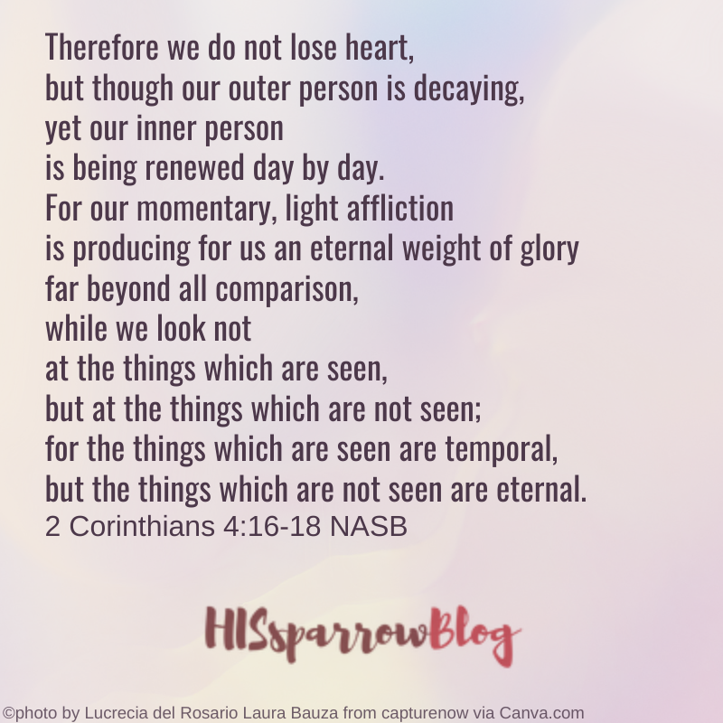 Therefore we do not lose heart, but though our outer person is decaying, yet our inner person is being renewed day by day. For our momentary, light affliction is producing for us an eternal weight of glory far beyond all comparison, while we look not at the things which are seen, but at the things which are not seen; for the things which are seen are temporal, but the things which are not seen are eternal. 2 Corinthians 4:16-18 NASB | HISsparrowBlog