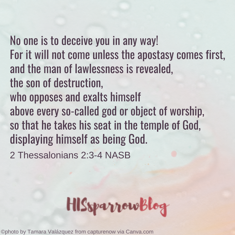 No one is to deceive you in any way! For it will not come unless the apostasy comes first, and the man of lawlessness is revealed, the son of destruction, who opposes and exalts himself above every so-called god or object of worship, so that he takes his seat in the temple of God, displaying himself as being God. 2 Thessalonians 2:3-4 | HISsparrowBlog
