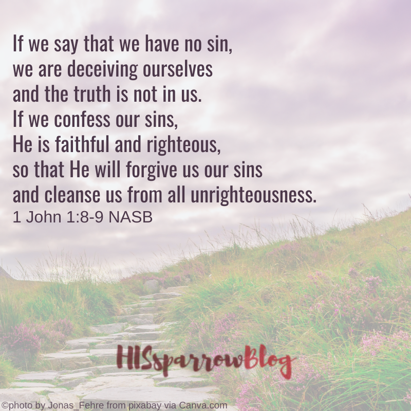 If we say that we have no sin, we are deceiving ourselves and the truth is not in us. If we confess our sins, He is faithful and righteous, so that He will forgive us our sins and cleanse us from all unrighteousness. 1 John 1:8-9 NASB | HISsparrowBlog