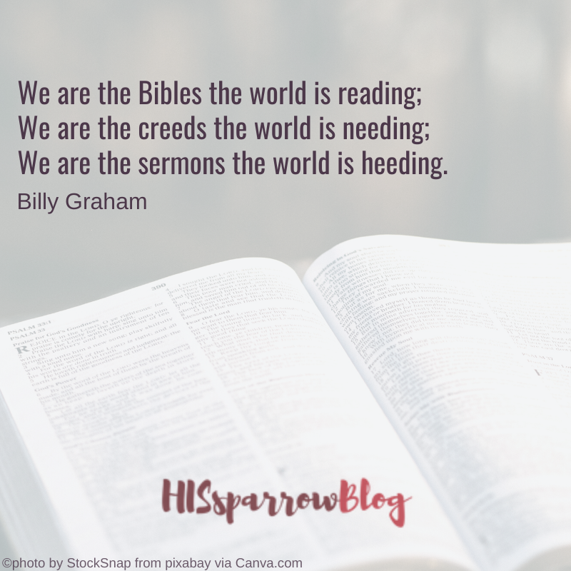 We are the Bibles the world is reading; We are the creeds the world is needing; We are the sermons the world is heeding. —Billy Graham | HISsparrowBlog
