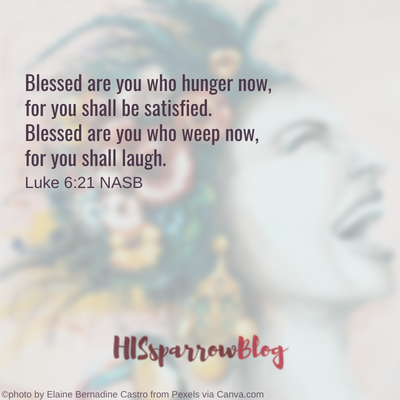Blessed are you who hunger now, for you shall be satisfied. Blessed are you who weep now, for you shall laugh. Luke 6:21 NASB | HISsparrowBlog