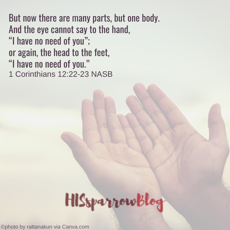 But now there are many parts, but one body. And the eye cannot say to the hand, “I have no need of you”; or again, the head to the feet, “I have no need of you.” 1 Corinthians 12:22-23 NASB | HISsparrowBlog