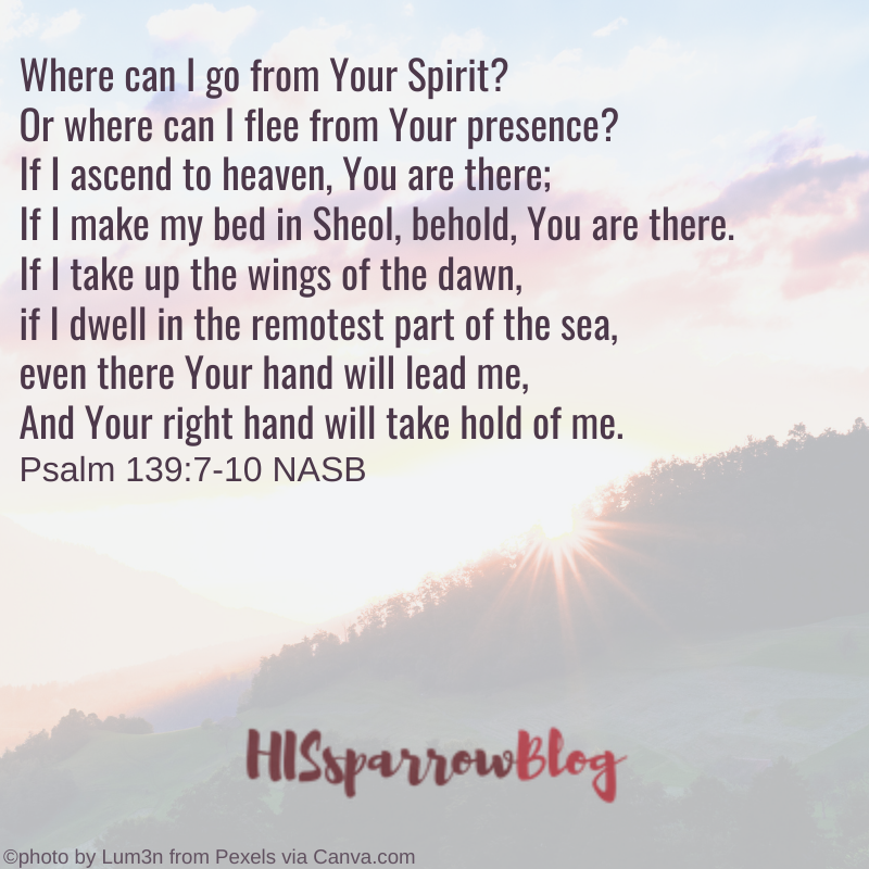 Where can I go from Your Spirit? Or where can I flee from Your presence? If I ascend to heaven, You are there; If I make my bed in Sheol, behold, You are there. If I take up the wings of the dawn, if I dwell in the remotest part of the sea, even there Your hand will lead me, And Your right hand will take hold of me. Psalm 139:7-10 NASB | HISsparrowBlog