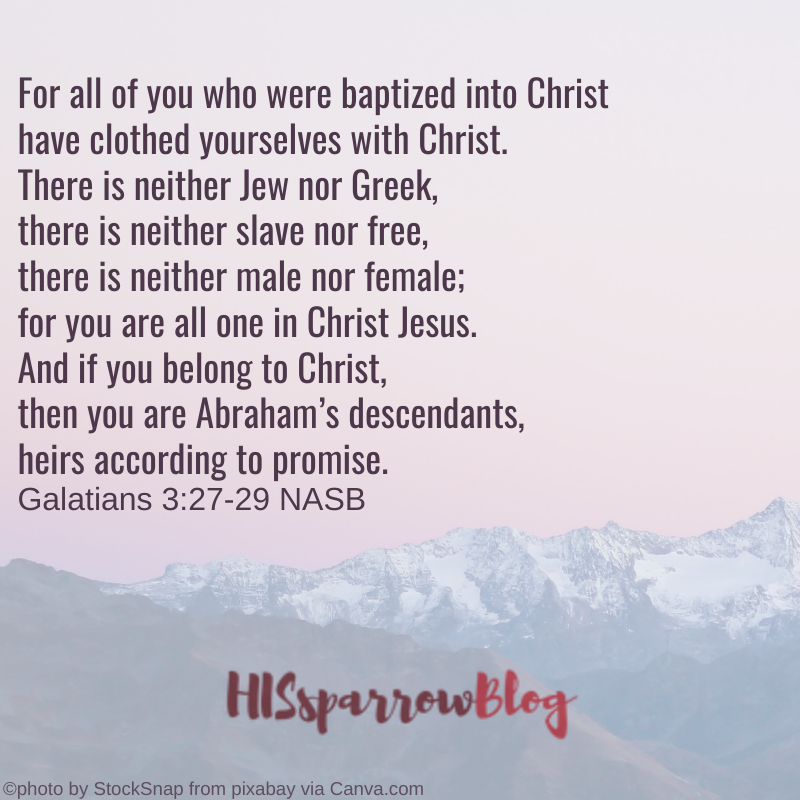 For all of you who were baptized into Christ have clothed yourselves with Christ. There is neither Jew nor Greek, there is neither slave nor free, there is neither male nor female; for you are all one in Christ Jesus. And if you belong to Christ, then you are Abraham’s descendants, heirs according to promise. Galatians 3:27-29 NASB | HISsparrowBlog
